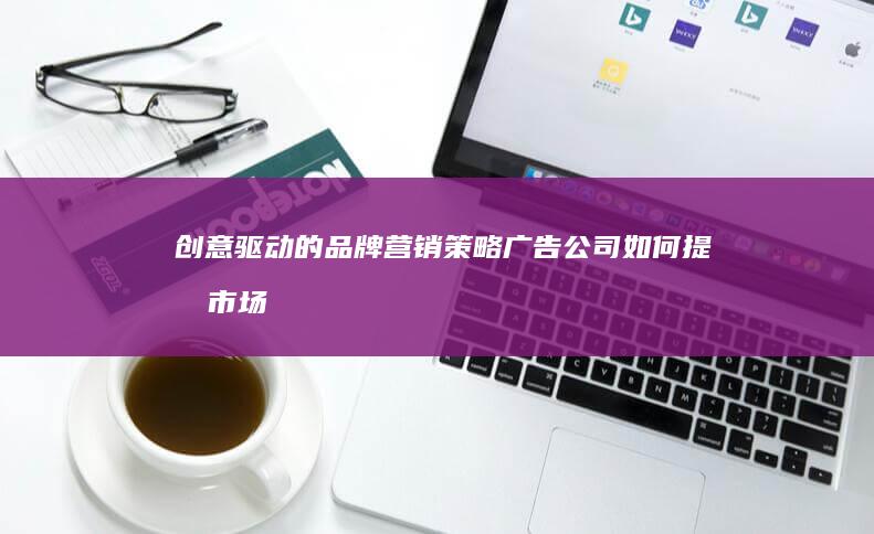 创意驱动的品牌营销策略：广告公司如何提升市场影响力与推广实效